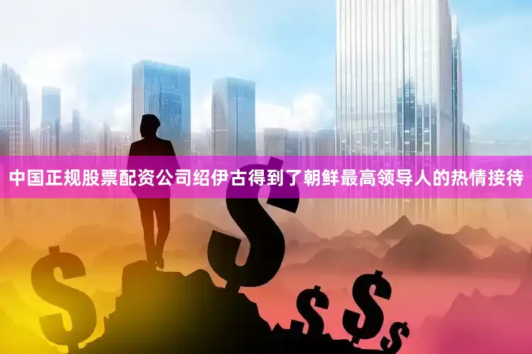 中国正规股票配资公司绍伊古得到了朝鲜最高领导人的热情接待