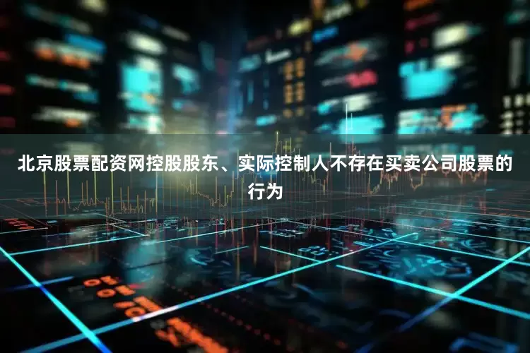 北京股票配资网控股股东、实际控制人不存在买卖公司股票的行为