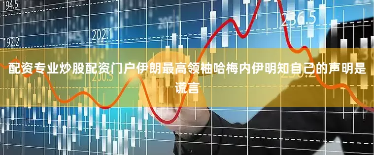 配资专业炒股配资门户伊朗最高领袖哈梅内伊明知自己的声明是谎言