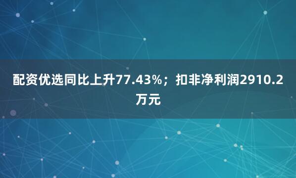 配资优选同比上升77.43%；扣非净利润2910.2万元