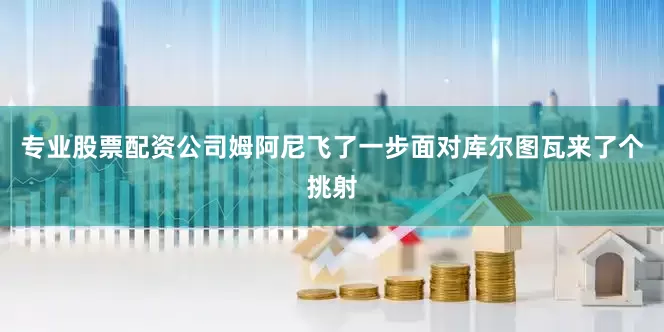 专业股票配资公司姆阿尼飞了一步面对库尔图瓦来了个挑射