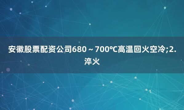 安徽股票配资公司680～700℃高温回火空冷;2.淬火