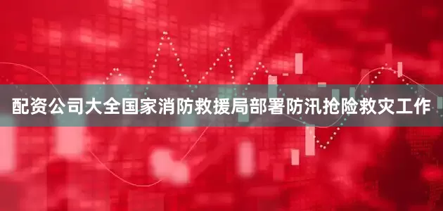 配资公司大全国家消防救援局部署防汛抢险救灾工作