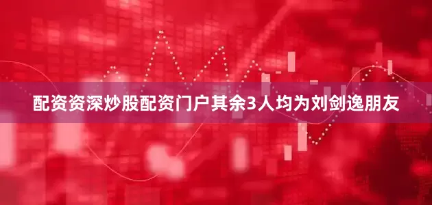 配资资深炒股配资门户其余3人均为刘剑逸朋友